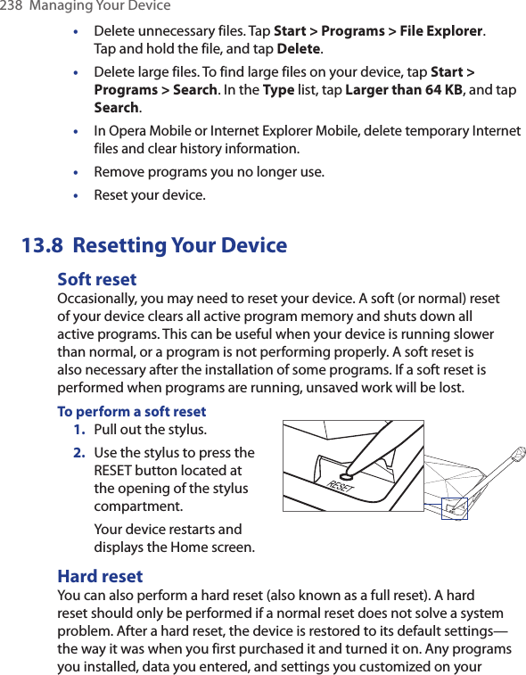 238  Managing Your Device•  Delete unnecessary files. Tap Start &gt; Programs &gt; File Explorer.  Tap and hold the file, and tap Delete.•  Delete large files. To find large files on your device, tap Start &gt; Programs &gt; Search. In the Type list, tap Larger than 64 KB, and tap Search.• In Opera Mobile or Internet Explorer Mobile, delete temporary Internet files and clear history information.•  Remove programs you no longer use.•  Reset your device.13.8  Resetting Your DeviceSoft resetOccasionally, you may need to reset your device. A soft (or normal) reset of your device clears all active program memory and shuts down all active programs. This can be useful when your device is running slower than normal, or a program is not performing properly. A soft reset is also necessary after the installation of some programs. If a soft reset is performed when programs are running, unsaved work will be lost.To perform a soft reset1.  Pull out the stylus.2.  Use the stylus to press the RESET button located at the opening of the stylus compartment.Your device restarts and displays the Home screen. Hard resetYou can also perform a hard reset (also known as a full reset). A hard reset should only be performed if a normal reset does not solve a system problem. After a hard reset, the device is restored to its default settings—the way it was when you first purchased it and turned it on. Any programs you installed, data you entered, and settings you customized on your 