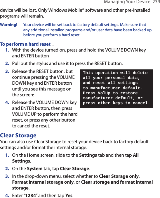 Managing Your Device  239device will be lost. Only Windows Mobile® software and other pre-installed programs will remain.Warning!    Your device will be set back to factory default settings. Make sure that any additional installed programs and/or user data have been backed up before you perform a hard reset.To perform a hard reset  .1.  With the device turned on, press and hold the VOLUME DOWN key and ENTER button2.  Pull out the stylus and use it to press the RESET button.3.  Release the RESET button, but continue pressing the VOLUME DOWN key and ENTER button until you see this message on the screen:4.  Release the VOLUME DOWN key and ENTER button, then press VOLUME UP to perform the hard reset, or press any other button to cancel the reset.This operation will delete all your personal data, and reset all settings to manufacturer default. Press VolUp to restore manufacturer default, or press other keys to cancel.Clear StorageYou can also use Clear Storage to reset your device back to factory default settings and/or format the internal storage. 1.  On the Home screen, slide to the Settings tab and then tap All Settings. 2.  On the System tab, tap Clear Storage.3.  In the drop-down menu, select whether to Clear Storage only, Format internal storage only, or Clear storage and format internal storage. 4.  Enter “1234” and then tap Yes. 