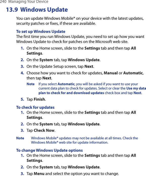 240  Managing Your Device13.9  Windows UpdateYou can update Windows Mobile® on your device with the latest updates, security patches or fixes, if these are available.To set up Windows UpdateThe first time you run Windows Update, you need to set up how you want Windows Update to check for patches on the Microsoft web site.1.  On the Home screen, slide to the Settings tab and then tap All Settings. 2.  On the System tab, tap Windows Update.3.  On the Update Setup screen, tap Next.4.  Choose how you want to check for updates, Manual or Automatic, then tap Next. Note  If you select Automatic, you will be asked if you want to use your current data plan to check for updates. Select or clear the Use my data plan to check for and download updates check box and tap Next.5.  Tap Finish.To check for updates1.  On the Home screen, slide to the Settings tab and then tap All Settings. 2.  On the System tab, tap Windows Update.3.  Tap Check Now.Note  Windows Mobile® updates may not be available at all times. Check the Windows Mobile® web site for update information.To change Windows Update options1.  On the Home screen, slide to the Settings tab and then tap All Settings. 2.  On the System tab, tap Windows Update.3.  Tap Menu and select the option you want to change.