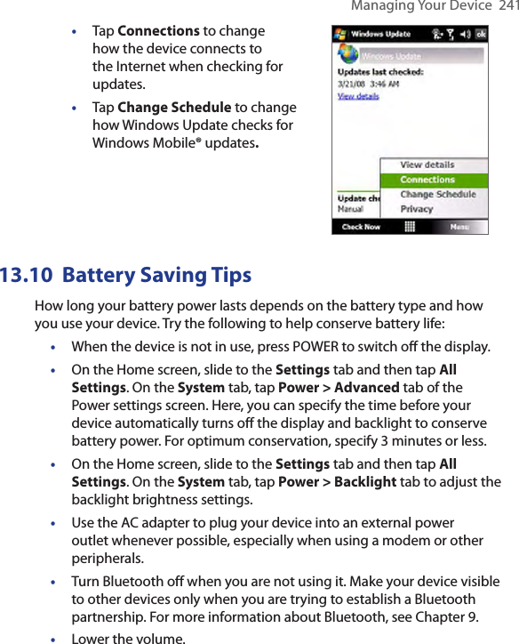 Managing Your Device  241•  Tap Connections to change how the device connects to the Internet when checking for updates.•  Tap Change Schedule to change how Windows Update checks for Windows Mobile® updates. 13.10  Battery Saving TipsHow long your battery power lasts depends on the battery type and how you use your device. Try the following to help conserve battery life:•  When the device is not in use, press POWER to switch off the display.•  On the Home screen, slide to the Settings tab and then tap All Settings. On the System tab, tap Power &gt; Advanced tab of the Power settings screen. Here, you can specify the time before your device automatically turns off the display and backlight to conserve battery power. For optimum conservation, specify 3 minutes or less.•  On the Home screen, slide to the Settings tab and then tap All Settings. On the System tab, tap Power &gt; Backlight tab to adjust the backlight brightness settings.•  Use the AC adapter to plug your device into an external power outlet whenever possible, especially when using a modem or other peripherals.•  Turn Bluetooth off when you are not using it. Make your device visible to other devices only when you are trying to establish a Bluetooth partnership. For more information about Bluetooth, see Chapter 9.•  Lower the volume.