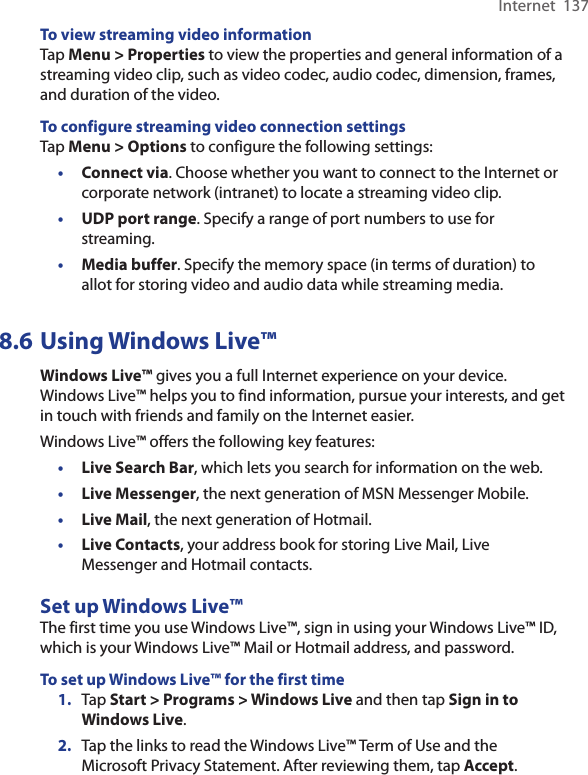 Internet  137To view streaming video informationTap Menu &gt; Properties to view the properties and general information of a streaming video clip, such as video codec, audio codec, dimension, frames, and duration of the video.To configure streaming video connection settingsTap Menu &gt; Options to configure the following settings:•  Connect via. Choose whether you want to connect to the Internet or corporate network (intranet) to locate a streaming video clip.•  UDP port range. Specify a range of port numbers to use for streaming.•  Media buffer. Specify the memory space (in terms of duration) to allot for storing video and audio data while streaming media.8.6 Using Windows Live™Windows Live™ gives you a full Internet experience on your device. Windows Live™ helps you to find information, pursue your interests, and get in touch with friends and family on the Internet easier.Windows Live™ offers the following key features:•  Live Search Bar, which lets you search for information on the web.•  Live Messenger, the next generation of MSN Messenger Mobile.•  Live Mail, the next generation of Hotmail.•  Live Contacts, your address book for storing Live Mail, Live Messenger and Hotmail contacts.Set up Windows Live™The first time you use Windows Live™, sign in using your Windows Live™ ID, which is your Windows Live™ Mail or Hotmail address, and password.To set up Windows Live™ for the first time1.  Tap Start &gt; Programs &gt; Windows Live and then tap Sign in to Windows Live.2.  Tap the links to read the Windows Live™ Term of Use and the Microsoft Privacy Statement. After reviewing them, tap Accept.