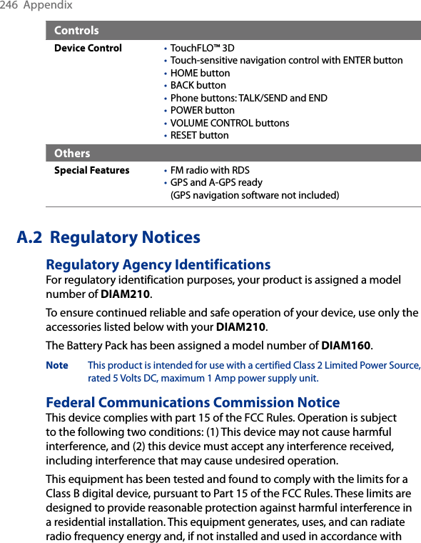 246  AppendixControlsDevice Control TouchFLO™ 3DTouch-sensitive navigation control with ENTER buttonHOME buttonBACK buttonPhone buttons: TALK/SEND and ENDPOWER buttonVOLUME CONTROL buttonsRESET button••••••••OthersSpecial Features FM radio with RDSGPS and A-GPS ready  (GPS navigation software not included)••A.2  Regulatory NoticesRegulatory Agency IdentificationsFor regulatory identification purposes, your product is assigned a model number of DIAM210. To ensure continued reliable and safe operation of your device, use only the accessories listed below with your DIAM210.The Battery Pack has been assigned a model number of DIAM160.Note This product is intended for use with a certified Class 2 Limited Power Source, rated 5 Volts DC, maximum 1 Amp power supply unit.Federal Communications Commission NoticeThis device complies with part 15 of the FCC Rules. Operation is subject to the following two conditions: (1) This device may not cause harmful interference, and (2) this device must accept any interference received, including interference that may cause undesired operation.This equipment has been tested and found to comply with the limits for a Class B digital device, pursuant to Part 15 of the FCC Rules. These limits are designed to provide reasonable protection against harmful interference in a residential installation. This equipment generates, uses, and can radiate radio frequency energy and, if not installed and used in accordance with 