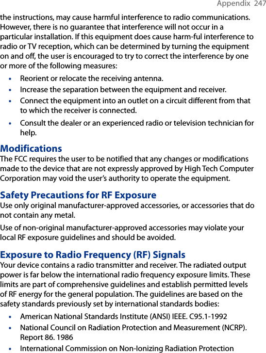 Appendix  247the instructions, may cause harmful interference to radio communications. However, there is no guarantee that interference will not occur in a particular installation. If this equipment does cause harm-ful interference to radio or TV reception, which can be determined by turning the equipment on and off, the user is encouraged to try to correct the interference by one or more of the following measures:•  Reorient or relocate the receiving antenna.•  Increase the separation between the equipment and receiver.•  Connect the equipment into an outlet on a circuit different from that to which the receiver is connected.•  Consult the dealer or an experienced radio or television technician for help.ModificationsThe FCC requires the user to be notified that any changes or modifications made to the device that are not expressly approved by High Tech Computer Corporation may void the user’s authority to operate the equipment.Safety Precautions for RF ExposureUse only original manufacturer-approved accessories, or accessories that do not contain any metal.Use of non-original manufacturer-approved accessories may violate your local RF exposure guidelines and should be avoided.Exposure to Radio Frequency (RF) SignalsYour device contains a radio transmitter and receiver. The radiated output power is far below the international radio frequency exposure limits. These limits are part of comprehensive guidelines and establish permitted levels of RF energy for the general population. The guidelines are based on the safety standards previously set by international standards bodies:•  American National Standards Institute (ANSI) IEEE. C95.1-1992•  National Council on Radiation Protection and Measurement (NCRP). Report 86. 1986•  International Commission on Non-Ionizing Radiation Protection 