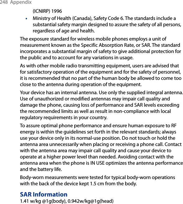 248  Appendix(ICNIRP) 1996•  Ministry of Health (Canada), Safety Code 6. The standards include a substantial safety margin designed to assure the safety of all persons, regardless of age and health.The exposure standard for wireless mobile phones employs a unit of measurement known as the Specific Absorption Rate, or SAR. The standard incorporates a substantial margin of safety to give additional protection for the public and to account for any variations in usage. As with other mobile radio transmitting equipment, users are advised that for satisfactory operation of the equipment and for the safety of personnel, it is recommended that no part of the human body be allowed to come too close to the antenna during operation of the equipment. Your device has an internal antenna. Use only the supplied integral antenna. Use of unauthorized or modified antennas may impair call quality and damage the phone, causing loss of performance and SAR levels exceeding the recommended limits as well as result in non-compliance with local regulatory requirements in your country. To assure optimal phone performance and ensure human exposure to RF energy is within the guidelines set forth in the relevant standards; always use your device only in its normal-use position. Do not touch or hold the antenna area unnecessarily when placing or receiving a phone call. Contact with the antenna area may impair call quality and cause your device to operate at a higher power level than needed. Avoiding contact with the antenna area when the phone is IN USE optimizes the antenna performance and the battery life.Body-worn measurements were tested for typical body-worn operations with the back of the device kept 1.5 cm from the body.SAR Information1.41 w/kg @1g(body), 0.942w/kg@1g(head)