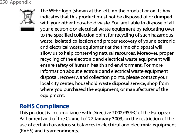 250  AppendixThe WEEE logo (shown at the left) on the product or on its box indicates that this product must not be disposed of or dumped with your other household waste. You are liable to dispose of all your electronic or electrical waste equipment by relocating over to the specified collection point for recycling of such hazardous waste. Isolated collection and proper recovery of your electronic and electrical waste equipment at the time of disposal will allow us to help conserving natural resources. Moreover, proper recycling of the electronic and electrical waste equipment will ensure safety of human health and environment. For more information about electronic and electrical waste equipment disposal, recovery, and collection points, please contact your local city center, household waste disposal service, shop from where you purchased the equipment, or manufacturer of the equipment.RoHS ComplianceThis product is in compliance with Directive 2002/95/EC of the European Parliament and of the Council of 27 January 2003, on the restriction of the use of certain hazardous substances in electrical and electronic equipment (RoHS) and its amendments.