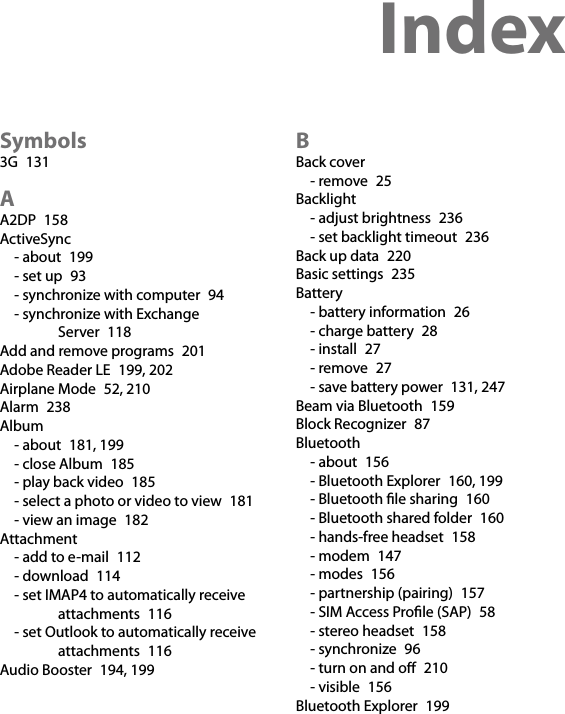 Index  Symbols3G  131AA2DP  158ActiveSync- about  199- set up  93- synchronize with computer  94- synchronize with Exchange Server  118Add and remove programs  201Adobe Reader LE  199, 202Airplane Mode  52, 210Alarm  238Album- about  181, 199- close Album  185- play back video  185- select a photo or video to view  181- view an image  182Attachment- add to e-mail  112- download  114- set IMAP4 to automatically receive attachments  116- set Outlook to automatically receive attachments  116Audio Booster  194, 199BBack cover- remove  25Backlight- adjust brightness  236- set backlight timeout  236Back up data  220Basic settings  235Battery- battery information  26- charge battery  28- install  27- remove  27- save battery power  131, 247Beam via Bluetooth  159Block Recognizer  87Bluetooth- about  156- Bluetooth Explorer  160, 199- Bluetooth le sharing  160- Bluetooth shared folder  160- hands-free headset  158- modem  147- modes  156- partnership (pairing)  157- SIM Access Prole (SAP)  58- stereo headset  158- synchronize  96- turn on and o  210- visible  156Bluetooth Explorer  199