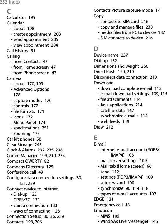 252IndexCCalculator  199Calendar- about  198- create appointment  203- send appointment  205- view appointment  204Call History  51Calling- from Contacts  47- from Home screen  47- from Phone screen  47Camera- about  170, 199- Advanced Options  178- capture modes  170- controls  172- le formats  171- icons  172- Menu Panel  174- specications  251- zooming  175Car kit phones  58Clear Storage  245Clock &amp; Alarms  232, 235, 238Comm Manager  199, 210, 234Compact QWERTY  82Company Directory  125Conference call  49Configure data connection settings  30, 131, 239Connect device to Internet- Dial-up  132- GPRS/3G  131- start a connection  133- ways of connecting  128Connection Setup  30, 36, 239Contacts  198, 206Contacts Picture capture mode  171Copy- contacts to SIM card  216- copy and manage les  230- media les from PC to device  187- SIM contacts to device  216DDevice name  237Dial-up  132Dimensions and weight  250Direct Push  120, 210Disconnect data connection  210Download- download complete e-mail  113- e-mail download settings  109, 115- le attachments  114- Java applications  214- satellite data  167- synchronize e-mails  114- web feeds  149Draw  212EE-mail- Internet e-mail account (POP3/IMAP4)  108- mail server settings  109- Mail tab (Home screen)  66- send  112- settings (POP3/IMAP4)  109- setup wizard  108- synchronize  90, 114, 118- types of e-mail accounts  107EDGE  131Emergency call  48Emoticon- MMS  105- Windows Live Messenger  146