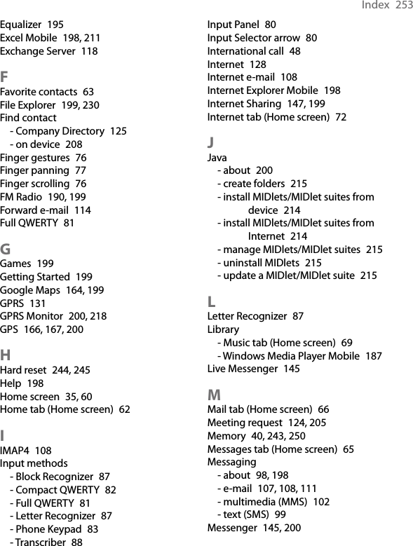 Index  253Equalizer  195Excel Mobile  198, 211Exchange Server  118FFavorite contacts  63File Explorer  199, 230Find contact- Company Directory  125- on device  208Finger gestures  76Finger panning  77Finger scrolling  76FM Radio  190, 199Forward e-mail  114Full QWERTY  81GGames  199Getting Started  199Google Maps  164, 199GPRS  131GPRS Monitor  200, 218GPS  166, 167, 200HHard reset  244, 245Help  198Home screen  35, 60Home tab (Home screen)  62IIMAP4  108Input methods- Block Recognizer  87- Compact QWERTY  82- Full QWERTY  81- Letter Recognizer  87- Phone Keypad  83- Transcriber  88Input Panel  80Input Selector arrow  80International call  48Internet  128Internet e-mail  108Internet Explorer Mobile  198Internet Sharing  147, 199Internet tab (Home screen)  72JJava- about  200- create folders  215- install MIDlets/MIDlet suites from device  214- install MIDlets/MIDlet suites from Internet  214- manage MIDlets/MIDlet suites  215- uninstall MIDlets  215- update a MIDlet/MIDlet suite  215LLetter Recognizer  87Library- Music tab (Home screen)  69- Windows Media Player Mobile  187Live Messenger  145MMail tab (Home screen)  66Meeting request  124, 205Memory  40, 243, 250Messages tab (Home screen)  65Messaging- about  98, 198- e-mail  107, 108, 111- multimedia (MMS)  102- text (SMS)  99Messenger  145, 200