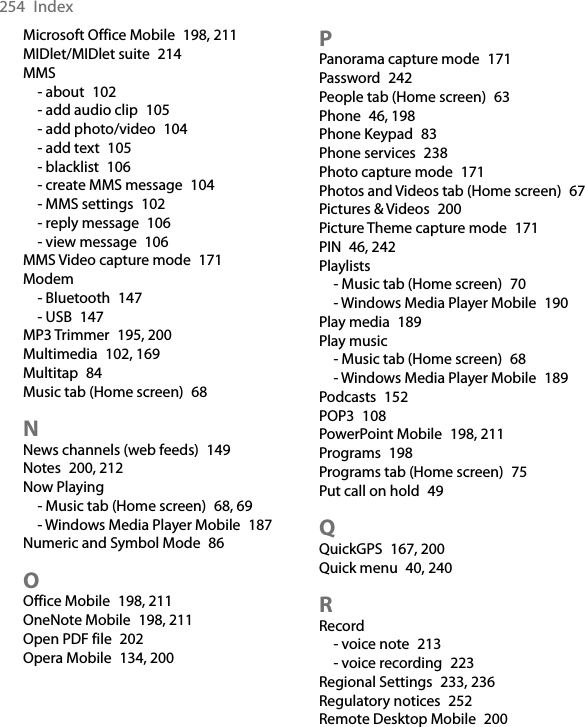 254  IndexMicrosoft Office Mobile  198, 211MIDlet/MIDlet suite  214MMS- about  102- add audio clip  105- add photo/video  104- add text  105- blacklist  106- create MMS message  104- MMS settings  102- reply message  106- view message  106MMS Video capture mode  171Modem- Bluetooth  147- USB  147MP3 Trimmer  195, 200Multimedia  102, 169Multitap  84Music tab (Home screen)  68NNews channels (web feeds)  149Notes  200, 212Now Playing- Music tab (Home screen)  68, 69- Windows Media Player Mobile  187Numeric and Symbol Mode  86OOffice Mobile  198, 211OneNote Mobile  198, 211Open PDF file  202Opera Mobile  134, 200PPanorama capture mode  171Password  242People tab (Home screen)  63Phone  46, 198Phone Keypad  83Phone services  238Photo capture mode  171Photos and Videos tab (Home screen)  67Pictures &amp; Videos  200Picture Theme capture mode  171PIN  46, 242Playlists- Music tab (Home screen)  70- Windows Media Player Mobile  190Play media  189Play music- Music tab (Home screen)  68- Windows Media Player Mobile  189Podcasts  152POP3  108PowerPoint Mobile  198, 211Programs  198Programs tab (Home screen)  75Put call on hold  49QQuickGPS  167, 200Quick menu  40, 240RRecord- voice note  213- voice recording  223Regional Settings  233, 236Regulatory notices  252Remote Desktop Mobile  200