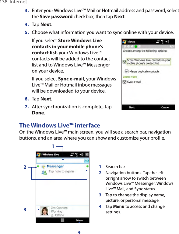 138  Internet3.  Enter your Windows Live™ Mail or Hotmail address and password, select the Save password checkbox, then tap Next.4.  Tap Next.5.  Choose what information you want to sync online with your device.If you select Store Windows Live contacts in your mobile phone’s contact list, your Windows Live™ contacts will be added to the contact list and to Windows Live™ Messenger on your device.If you select Sync e-mail, your Windows Live™ Mail or Hotmail inbox messages will be downloaded to your device.6.  Tap Next.7.  After synchronization is complete, tap Done.     The Windows Live™ interfaceOn the Windows Live™ main screen, you will see a search bar, navigation buttons, and an area where you can show and customize your profile.1Search bar2Navigation buttons. Tap the left or right arrow to switch between Windows Live™ Messenger, Windows Live™ Mail, and Sync status.3Tap to change the display name, picture, or personal message.4Tap Menu to access and change settings.1234