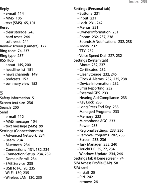 Index  255Reply- e-mail  114- MMS  106- text (SMS)  65, 101Reset- clear storage  245- hard reset  244- soft reset  244Review screen (Camera)  177Ring tone  74, 237Ring type  237RSS Hub- about  149, 200- headline list  151- news channels  149- podcasts  152- summary view  152SSafety information  5Screen text size  236Search  200Send- e-mail  112- MMS message  104- text message (SMS)  99Settings (Connections tab)- Advanced Network  234- Beam  234- Bluetooth  234- Connections  131, 132, 234- Connection Setup  234, 239- Domain Enroll  234- SMS Service  235- USB to PC  95, 235- Wi-Fi  130, 235- Wireless LAN  130, 235Settings (Personal tab)- Buttons  231- Input  231- Lock  231, 242- Menus  231- Owner Information  231- Phone  232, 237, 238- Sounds &amp; Notications  232, 238- Today  232- TTY  232- Voice Speed Dial  227, 232Settings (System tab)- About  232, 237- Certicates  232- Clear Storage  232, 245- Clock &amp; Alarms  232, 235, 238- Device Information  232- Error Reporting  232- External GPS  233- Hearing Aid Compliance  233- Key Lock  233- Long Press End Key  233- Managed Programs  233- Memory  233- Microphone AGC  233- Power  233- Regional Settings  233, 236- Remove Programs  202, 233- Screen  233, 236- Task Manager  233, 240- TouchFLO  39, 77, 234- Windows Update  234, 246Settings tab (Home screen)  74SIM Access Profile (SAP)  58SIM card- install  25- PIN  242- remove  26