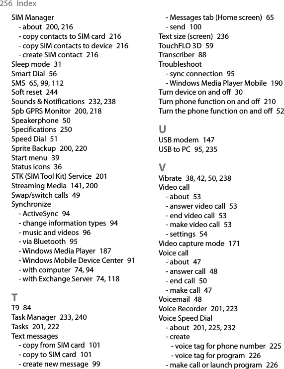 256  IndexSIM Manager- about  200, 216- copy contacts to SIM card  216- copy SIM contacts to device  216- create SIM contact  216Sleep mode  31Smart Dial  56SMS  65, 99, 112Soft reset  244Sounds &amp; Notifications  232, 238Spb GPRS Monitor  200, 218Speakerphone  50Specifications  250Speed Dial  51Sprite Backup  200, 220Start menu  39Status icons  36STK (SIM Tool Kit) Service  201Streaming Media  141, 200Swap/switch calls  49Synchronize- ActiveSync  94- change information types  94- music and videos  96- via Bluetooth  95- Windows Media Player  187- Windows Mobile Device Center  91- with computer  74, 94- with Exchange Server  74, 118TT9  84Task Manager  233, 240Tasks  201, 222Text messages- copy from SIM card  101- copy to SIM card  101- create new message  99- Messages tab (Home screen)  65- send  100Text size (screen)  236TouchFLO 3D  59Transcriber  88Troubleshoot- sync connection  95- Windows Media Player Mobile  190Turn device on and off  30Turn phone function on and off  210Turn the phone function on and off  52UUSB modem  147USB to PC  95, 235VVibrate  38, 42, 50, 238Video call- about  53- answer video call  53- end video call  53- make video call  53- settings  54Video capture mode  171Voice call- about  47- answer call  48- end call  50- make call  47Voicemail  48Voice Recorder  201, 223Voice Speed Dial- about  201, 225, 232- create- voice tag for phone number  225- voice tag for program  226- make call or launch program  226