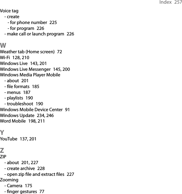 Index  257Voice tag- create- for phone number  225- for program  226- make call or launch program  226WWeather tab (Home screen)  72Wi-Fi  128, 210Windows Live  143, 201Windows Live Messenger  145, 200Windows Media Player Mobile- about  201- le formats  185- menus  187- playlists  190- troubleshoot  190Windows Mobile Device Center  91Windows Update  234, 246Word Mobile  198, 211YYouTube  137, 201ZZIP- about  201, 227- create archive  228- open zip le and extract les  227Zooming- Camera  175- nger gestures  77