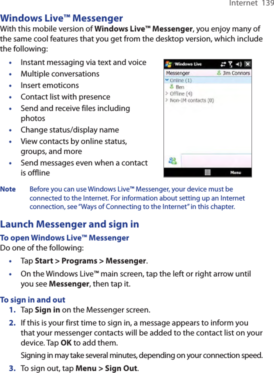 Internet  139Windows Live™ MessengerWith this mobile version of Windows Live™ Messenger, you enjoy many of the same cool features that you get from the desktop version, which include the following:•  Instant messaging via text and voice•  Multiple conversations•  Insert emoticons•  Contact list with presence•  Send and receive files including photos•  Change status/display name•  View contacts by online status, groups, and more•  Send messages even when a contact is offlineNote  Before you can use Windows Live™ Messenger, your device must be connected to the Internet. For information about setting up an Internet connection, see “Ways of Connecting to the Internet” in this chapter.Launch Messenger and sign inTo open Windows Live™ MessengerDo one of the following:•  Tap Start &gt; Programs &gt; Messenger.•  On the Windows Live™ main screen, tap the left or right arrow until you see Messenger, then tap it.To sign in and out1.  Tap Sign in on the Messenger screen.2.  If this is your first time to sign in, a message appears to inform you that your messenger contacts will be added to the contact list on your device. Tap OK to add them.Signing in may take several minutes, depending on your connection speed.3. To sign out, tap Menu &gt; Sign Out.