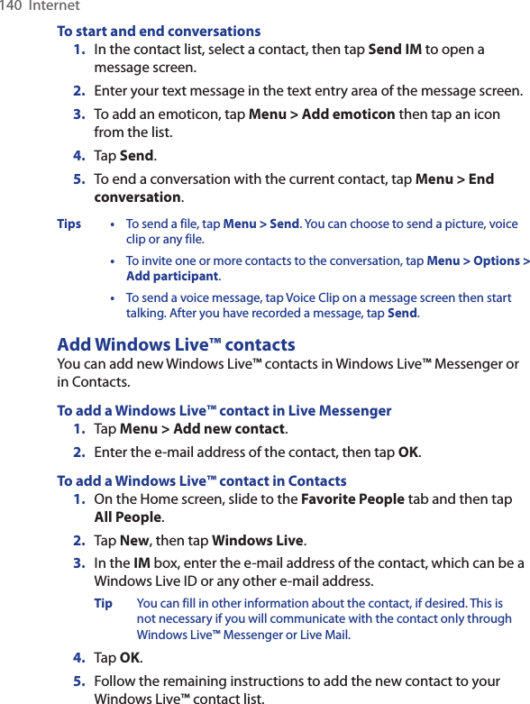 140  InternetTo start and end conversations1.  In the contact list, select a contact, then tap Send IM to open a message screen.2.  Enter your text message in the text entry area of the message screen.3.  To add an emoticon, tap Menu &gt; Add emoticon then tap an icon from the list.4.  Tap Send.5.  To end a conversation with the current contact, tap Menu &gt; End conversation.Tips •  To send a file, tap Menu &gt; Send. You can choose to send a picture, voice clip or any file.  •  To invite one or more contacts to the conversation, tap Menu &gt; Options &gt; Add participant.  •  To send a voice message, tap Voice Clip on a message screen then start talking. After you have recorded a message, tap Send.Add Windows Live™ contactsYou can add new Windows Live™ contacts in Windows Live™ Messenger or in Contacts.To add a Windows Live™ contact in Live Messenger1.  Tap Menu &gt; Add new contact.2.  Enter the e-mail address of the contact, then tap OK.To add a Windows Live™ contact in Contacts1.  On the Home screen, slide to the Favorite People tab and then tap All People.2.  Tap New, then tap Windows Live.3.  In the IM box, enter the e-mail address of the contact, which can be a Windows Live ID or any other e-mail address.Tip  You can fill in other information about the contact, if desired. This is not necessary if you will communicate with the contact only through Windows Live™ Messenger or Live Mail.4.  Tap OK.5.  Follow the remaining instructions to add the new contact to your Windows Live™ contact list.