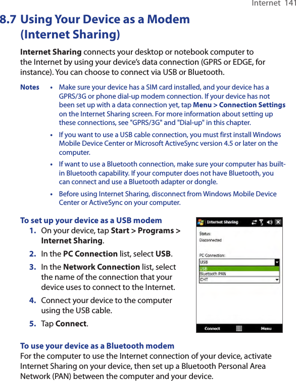 Internet  1418.7 Using Your Device as a Modem (Internet Sharing)Internet Sharing connects your desktop or notebook computer to the Internet by using your device’s data connection (GPRS or EDGE, for instance). You can choose to connect via USB or Bluetooth.Notes •  Make sure your device has a SIM card installed, and your device has a GPRS/3G or phone dial-up modem connection. If your device has not been set up with a data connection yet, tap Menu &gt; Connection Settings on the Internet Sharing screen. For more information about setting up these connections, see &quot;GPRS/3G&quot; and &quot;Dial-up&quot; in this chapter.  •  If you want to use a USB cable connection, you must first install Windows Mobile Device Center or Microsoft ActiveSync version 4.5 or later on the computer.  •  If want to use a Bluetooth connection, make sure your computer has built-in Bluetooth capability. If your computer does not have Bluetooth, you can connect and use a Bluetooth adapter or dongle.  •  Before using Internet Sharing, disconnect from Windows Mobile Device Center or ActiveSync on your computer.To set up your device as a USB modem1.  On your device, tap Start &gt; Programs &gt; Internet Sharing.2.  In the PC Connection list, select USB.3. In the Network Connection list, select the name of the connection that your device uses to connect to the Internet.4.  Connect your device to the computer using the USB cable.5.  Tap Connect.To use your device as a Bluetooth modemFor the computer to use the Internet connection of your device, activate Internet Sharing on your device, then set up a Bluetooth Personal Area Network (PAN) between the computer and your device.