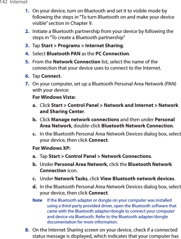 142  Internet1.  On your device, turn on Bluetooth and set it to visible mode by following the steps in “To turn Bluetooth on and make your device visible” section in Chapter 9.2.  Initiate a Bluetooth partnership from your device by following the steps in “To create a Bluetooth partnership” 3.  Tap Start &gt; Programs &gt; Internet Sharing.4.  Select Bluetooth PAN as the PC Connection.5.  From the Network Connection list, select the name of the connection that your device uses to connect to the Internet.6.  Tap Connect.7.  On your computer, set up a Bluetooth Personal Area Network (PAN) with your device:For Windows Vista:a.  Click Start &gt; Control Panel &gt; Network and Internet &gt; Network and Sharing Center.b.  Click Manage network connections and then under Personal Area Network, double-click Bluetooth Network Connection.c.  In the Bluetooth Personal Area Network Devices dialog box, select your device, then click Connect.For Windows XP:a. Tap Start &gt; Control Panel &gt; Network Connections.b.  Under Personal Area Network, click the Bluetooth Network Connection icon. c.  Under Network Tasks, click View Bluetooth network devices.d.  In the Bluetooth Personal Area Network Devices dialog box, select your device, then click Connect.Note  If the Bluetooth adapter or dongle on your computer was installed using a third-party provided driver, open the Bluetooth software that came with the Bluetooth adapter/dongle to connect your computer and device via Bluetooth. Refer to the Bluetooth adapter/dongle documentation for more information.8.  On the Internet Sharing screen on your device, check if a connected status message is displayed, which indicates that your computer has 