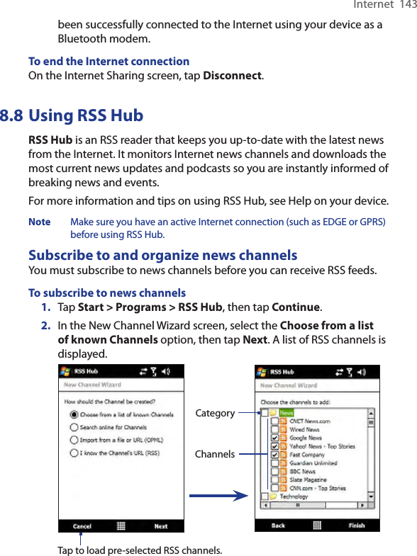 Internet  143been successfully connected to the Internet using your device as a Bluetooth modem.To end the Internet connectionOn the Internet Sharing screen, tap Disconnect.8.8 Using RSS HubRSS Hub is an RSS reader that keeps you up-to-date with the latest news from the Internet. It monitors Internet news channels and downloads the most current news updates and podcasts so you are instantly informed of breaking news and events.For more information and tips on using RSS Hub, see Help on your device.Note  Make sure you have an active Internet connection (such as EDGE or GPRS) before using RSS Hub.Subscribe to and organize news channelsYou must subscribe to news channels before you can receive RSS feeds.To subscribe to news channels1.  Tap Start &gt; Programs &gt; RSS Hub, then tap Continue.2.  In the New Channel Wizard screen, select the Choose from a list of known Channels option, then tap Next. A list of RSS channels is displayed. ChannelsCategoryTap to load pre-selected RSS channels.