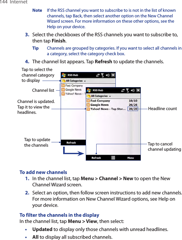 144  InternetNote  If the RSS channel you want to subscribe to is not in the list of known channels, tap Back, then select another option on the New Channel Wizard screen. For more information on these other options, see the Help on your device.3.  Select the checkboxes of the RSS channels you want to subscribe to, then tap Finish.Tip  Channels are grouped by categories. If you want to select all channels in a category, select the category check box.4.  The channel list appears. Tap Refresh to update the channels.Tap to cancel channel updatingChannel is updated. Tap it to view the headlines.Tap to select the channel category to displayHeadline countTap to update the channelsChannel listTo add new channels1.  In the channel list, tap Menu &gt; Channel &gt; New to open the New Channel Wizard screen.2.  Select an option, then follow screen instructions to add new channels. For more information on New Channel Wizard options, see Help on your device.To filter the channels in the displayIn the channel list, tap Menu &gt; View, then select:•  Updated to display only those channels with unread headlines.•  All to display all subscribed channels.