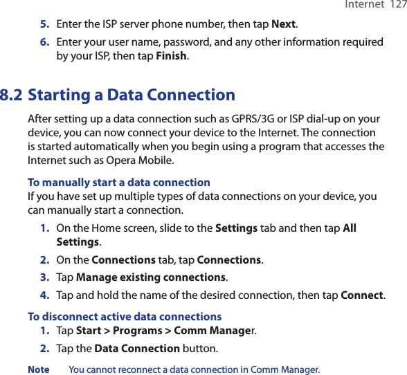 Internet  1275.  Enter the ISP server phone number, then tap Next.6.  Enter your user name, password, and any other information required by your ISP, then tap Finish.8.2 Starting a Data ConnectionAfter setting up a data connection such as GPRS/3G or ISP dial-up on your device, you can now connect your device to the Internet. The connection is started automatically when you begin using a program that accesses the Internet such as Opera Mobile.To manually start a data connectionIf you have set up multiple types of data connections on your device, you can manually start a connection.1.  On the Home screen, slide to the Settings tab and then tap All Settings.2.  On the Connections tab, tap Connections.3.  Tap Manage existing connections.4. Tap and hold the name of the desired connection, then tap Connect.To disconnect active data connections1.  Tap Start &gt; Programs &gt; Comm Manager.2.  Tap the Data Connection button.Note  You cannot reconnect a data connection in Comm Manager.