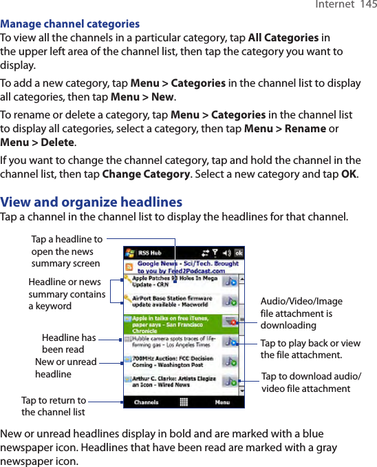 Internet  145Manage channel categoriesTo view all the channels in a particular category, tap All Categories in the upper left area of the channel list, then tap the category you want to display.To add a new category, tap Menu &gt; Categories in the channel list to display all categories, then tap Menu &gt; New.To rename or delete a category, tap Menu &gt; Categories in the channel list to display all categories, select a category, then tap Menu &gt; Rename or Menu &gt; Delete.If you want to change the channel category, tap and hold the channel in the channel list, then tap Change Category. Select a new category and tap OK.View and organize headlinesTap a channel in the channel list to display the headlines for that channel.Tap a headline to open the news summary screenHeadline or news summary contains a keywordTap to download audio/video file attachmentAudio/Video/Image file attachment is downloadingTap to play back or view the file attachment.New or unread headlineHeadline has been readTap to return to the channel listNew or unread headlines display in bold and are marked with a blue newspaper icon. Headlines that have been read are marked with a gray newspaper icon.