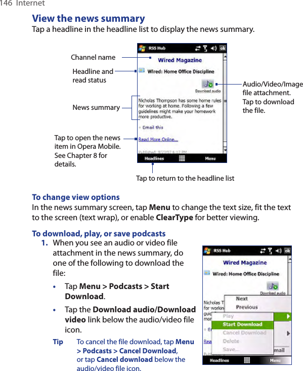 146  InternetView the news summaryTap a headline in the headline list to display the news summary.Headline and read status Audio/Video/Image file attachment. Tap to download the file.News summary Tap to open the news item in Opera Mobile. See Chapter 8 for details.Channel nameTap to return to the headline listTo change view optionsIn the news summary screen, tap Menu to change the text size, fit the text to the screen (text wrap), or enable ClearType for better viewing.To download, play, or save podcasts1.  When you see an audio or video file attachment in the news summary, do one of the following to download the file:•  Tap Menu &gt; Podcasts &gt; Start Download.•  Tap the Download audio/Download video link below the audio/video file icon.Tip  To cancel the file download, tap Menu &gt; Podcasts &gt; Cancel Download, or tap Cancel download below the audio/video file icon.