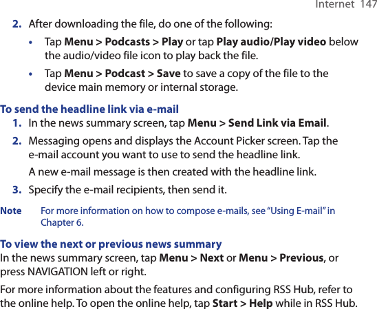 Internet  1472.  After downloading the file, do one of the following:•  Tap Menu &gt; Podcasts &gt; Play or tap Play audio/Play video below the audio/video file icon to play back the file.•  Tap Menu &gt; Podcast &gt; Save to save a copy of the file to the device main memory or internal storage.To send the headline link via e-mail1.  In the news summary screen, tap Menu &gt; Send Link via Email.2.  Messaging opens and displays the Account Picker screen. Tap the e-mail account you want to use to send the headline link.A new e-mail message is then created with the headline link.3.  Specify the e-mail recipients, then send it.Note  For more information on how to compose e-mails, see “Using E-mail” in Chapter 6.To view the next or previous news summaryIn the news summary screen, tap Menu &gt; Next or Menu &gt; Previous, or press NAVIGATION left or right.For more information about the features and configuring RSS Hub, refer to the online help. To open the online help, tap Start &gt; Help while in RSS Hub. 