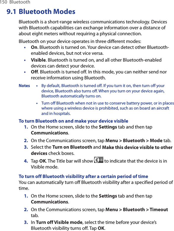 150  Bluetooth9.1 Bluetooth ModesBluetooth is a short-range wireless communications technology. Devices with Bluetooth capabilities can exchange information over a distance of about eight meters without requiring a physical connection.Bluetooth on your device operates in three different modes:•  On. Bluetooth is turned on. Your device can detect other Bluetooth-enabled devices, but not vice versa.•  Visible. Bluetooth is turned on, and all other Bluetooth-enabled devices can detect your device.•  Off. Bluetooth is turned off. In this mode, you can neither send nor receive information using Bluetooth.Notes •  By default, Bluetooth is turned off. If you turn it on, then turn off your device, Bluetooth also turns off. When you turn on your device again, Bluetooth automatically turns on.  •  Turn off Bluetooth when not in use to conserve battery power, or in places where using a wireless device is prohibited, such as on board an aircraft and in hospitals.To turn Bluetooth on and make your device visible1.  On the Home screen, slide to the Settings tab and then tap Communications. 2.  On the Communications screen, tap Menu &gt; Bluetooth &gt; Mode tab.3.  Select the Turn on Bluetooth and Make this device visible to other devices check boxes.4.  Tap OK. The Title bar will show   to indicate that the device is in Visible mode. To turn off Bluetooth visibility after a certain period of timeYou can automatically turn off Bluetooth visibility after a specified period of time.1.  On the Home screen, slide to the Settings tab and then tap Communications. 2.  On the Communications screen, tap Menu &gt; Bluetooth &gt; Timeout tab.3.  In Turn off Visible mode, select the time before your device’s Bluetooth visibility turns off. Tap OK.