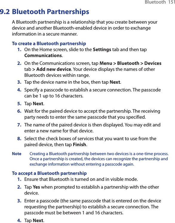 Bluetooth  1519.2 Bluetooth PartnershipsA Bluetooth partnership is a relationship that you create between your device and another Bluetooth-enabled device in order to exchange information in a secure manner.To create a Bluetooth partnership1.  On the Home screen, slide to the Settings tab and then tap Communications. 2.  On the Communications screen, tap Menu &gt; Bluetooth &gt; Devices tab &gt; Add new device. Your device displays the names of other Bluetooth devices within range.3.  Tap the device name in the box, then tap Next.4.  Specify a passcode to establish a secure connection. The passcode can be 1 up to 16 characters.5.  Tap Next.6.  Wait for the paired device to accept the partnership. The receiving party needs to enter the same passcode that you specified.7.  The name of the paired device is then displayed. You may edit and enter a new name for that device.8.  Select the check boxes of services that you want to use from the paired device, then tap Finish.Note  Creating a Bluetooth partnership between two devices is a one-time process. Once a partnership is created, the devices can recognize the partnership and exchange information without entering a passcode again.To accept a Bluetooth partnership1.  Ensure that Bluetooth is turned on and in visible mode.2.  Tap Yes when prompted to establish a partnership with the other device.3.  Enter a passcode (the same passcode that is entered on the device requesting the partnership) to establish a secure connection. The passcode must be between 1 and 16 characters.4.  Tap Next.