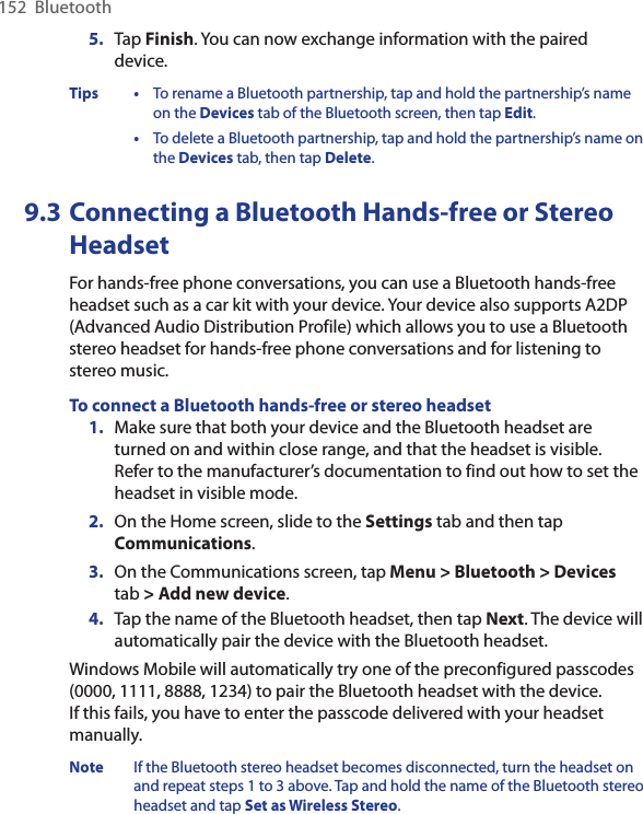 152  Bluetooth5.  Tap Finish. You can now exchange information with the paired device.Tips •  To rename a Bluetooth partnership, tap and hold the partnership’s name on the Devices tab of the Bluetooth screen, then tap Edit.  •  To delete a Bluetooth partnership, tap and hold the partnership’s name on the Devices tab, then tap Delete.9.3 Connecting a Bluetooth Hands-free or Stereo HeadsetFor hands-free phone conversations, you can use a Bluetooth hands-free headset such as a car kit with your device. Your device also supports A2DP (Advanced Audio Distribution Profile) which allows you to use a Bluetooth stereo headset for hands-free phone conversations and for listening to stereo music.To connect a Bluetooth hands-free or stereo headset1.  Make sure that both your device and the Bluetooth headset are turned on and within close range, and that the headset is visible. Refer to the manufacturer’s documentation to find out how to set the headset in visible mode.2.  On the Home screen, slide to the Settings tab and then tap Communications. 3.  On the Communications screen, tap Menu &gt; Bluetooth &gt; Devices tab &gt; Add new device. 4.  Tap the name of the Bluetooth headset, then tap Next. The device will automatically pair the device with the Bluetooth headset.Windows Mobile will automatically try one of the preconfigured passcodes (0000, 1111, 8888, 1234) to pair the Bluetooth headset with the device.  If this fails, you have to enter the passcode delivered with your headset manually.Note  If the Bluetooth stereo headset becomes disconnected, turn the headset on and repeat steps 1 to 3 above. Tap and hold the name of the Bluetooth stereo headset and tap Set as Wireless Stereo.