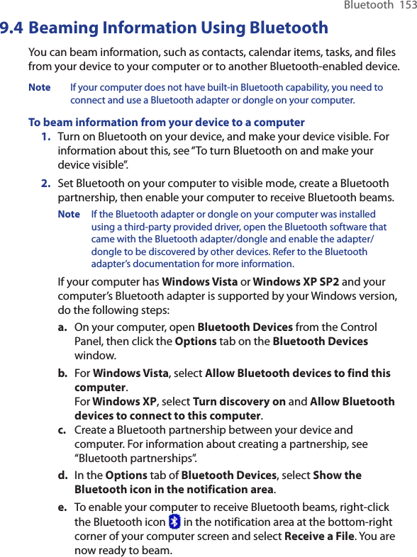 Bluetooth  1539.4 Beaming Information Using BluetoothYou can beam information, such as contacts, calendar items, tasks, and files from your device to your computer or to another Bluetooth-enabled device.Note  If your computer does not have built-in Bluetooth capability, you need to connect and use a Bluetooth adapter or dongle on your computer.To beam information from your device to a computer1.  Turn on Bluetooth on your device, and make your device visible. For information about this, see “To turn Bluetooth on and make your device visible”.2.  Set Bluetooth on your computer to visible mode, create a Bluetooth partnership, then enable your computer to receive Bluetooth beams.Note  If the Bluetooth adapter or dongle on your computer was installed using a third-party provided driver, open the Bluetooth software that came with the Bluetooth adapter/dongle and enable the adapter/dongle to be discovered by other devices. Refer to the Bluetooth adapter’s documentation for more information.If your computer has Windows Vista or Windows XP SP2 and your computer’s Bluetooth adapter is supported by your Windows version, do the following steps:a.  On your computer, open Bluetooth Devices from the Control Panel, then click the Options tab on the Bluetooth Devices window.b.  For Windows Vista, select Allow Bluetooth devices to find this computer. For Windows XP, select Turn discovery on and Allow Bluetooth devices to connect to this computer.c.  Create a Bluetooth partnership between your device and computer. For information about creating a partnership, see “Bluetooth partnerships”.d.  In the Options tab of Bluetooth Devices, select Show the Bluetooth icon in the notification area.e.  To enable your computer to receive Bluetooth beams, right-click the Bluetooth icon   in the notification area at the bottom-right corner of your computer screen and select Receive a File. You are now ready to beam.