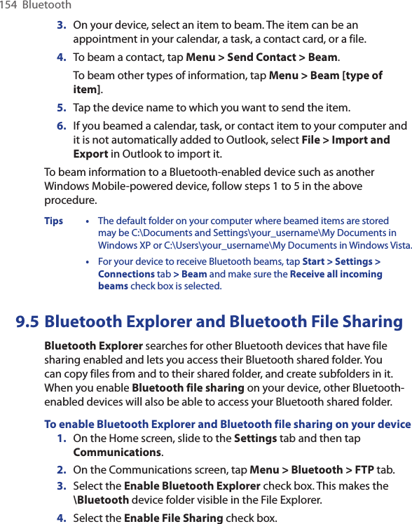 154  Bluetooth3.  On your device, select an item to beam. The item can be an appointment in your calendar, a task, a contact card, or a file.4.  To beam a contact, tap Menu &gt; Send Contact &gt; Beam.To beam other types of information, tap Menu &gt; Beam [type of item].5. Tap the device name to which you want to send the item.6.  If you beamed a calendar, task, or contact item to your computer and it is not automatically added to Outlook, select File &gt; Import and Export in Outlook to import it.To beam information to a Bluetooth-enabled device such as another Windows Mobile-powered device, follow steps 1 to 5 in the above procedure.Tips •  The default folder on your computer where beamed items are stored may be C:\Documents and Settings\your_username\My Documents in Windows XP or C:\Users\your_username\My Documents in Windows Vista.  •  For your device to receive Bluetooth beams, tap Start &gt; Settings &gt; Connections tab &gt; Beam and make sure the Receive all incoming beams check box is selected.9.5 Bluetooth Explorer and Bluetooth File SharingBluetooth Explorer searches for other Bluetooth devices that have file sharing enabled and lets you access their Bluetooth shared folder. You can copy files from and to their shared folder, and create subfolders in it. When you enable Bluetooth file sharing on your device, other Bluetooth-enabled devices will also be able to access your Bluetooth shared folder.To enable Bluetooth Explorer and Bluetooth file sharing on your device1.  On the Home screen, slide to the Settings tab and then tap Communications. 2.  On the Communications screen, tap Menu &gt; Bluetooth &gt; FTP tab.3.  Select the Enable Bluetooth Explorer check box. This makes the \Bluetooth device folder visible in the File Explorer.4.  Select the Enable File Sharing check box.