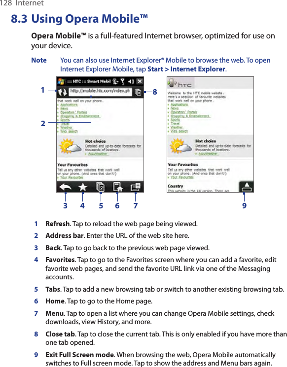 128  Internet8.3 Using Opera Mobile™Opera Mobile™ is a full-featured Internet browser, optimized for use on your device.Note  You can also use Internet Explorer® Mobile to browse the web. To open Internet Explorer Mobile, tap Start &gt; Internet Explorer.     123 4 5 6 7891Refresh. Tap to reload the web page being viewed.2Address bar. Enter the URL of the web site here. 3Back. Tap to go back to the previous web page viewed. 4Favorites. Tap to go to the Favorites screen where you can add a favorite, edit favorite web pages, and send the favorite URL link via one of the Messaging accounts. 5Tabs. Tap to add a new browsing tab or switch to another existing browsing tab.  6Home. Tap to go to the Home page. 7Menu. Tap to open a list where you can change Opera Mobile settings, check downloads, view History, and more. 8Close tab. Tap to close the current tab. This is only enabled if you have more than one tab opened. 9Exit Full Screen mode. When browsing the web, Opera Mobile automatically switches to Full screen mode. Tap to show the address and Menu bars again.  