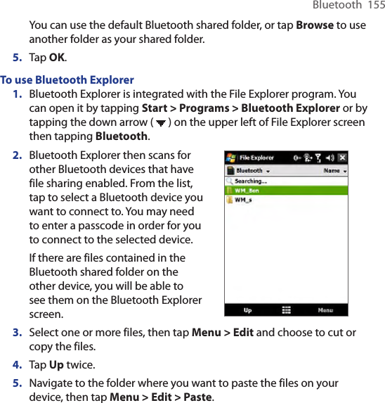 Bluetooth  155You can use the default Bluetooth shared folder, or tap Browse to use another folder as your shared folder.5.  Tap OK.To use Bluetooth Explorer1.  Bluetooth Explorer is integrated with the File Explorer program. You can open it by tapping Start &gt; Programs &gt; Bluetooth Explorer or by tapping the down arrow (   ) on the upper left of File Explorer screen then tapping Bluetooth.2.  Bluetooth Explorer then scans for other Bluetooth devices that have file sharing enabled. From the list, tap to select a Bluetooth device you want to connect to. You may need to enter a passcode in order for you to connect to the selected device.If there are files contained in the Bluetooth shared folder on the other device, you will be able to see them on the Bluetooth Explorer screen.         3.  Select one or more files, then tap Menu &gt; Edit and choose to cut or copy the files.4.  Tap Up twice.5.  Navigate to the folder where you want to paste the files on your device, then tap Menu &gt; Edit &gt; Paste.