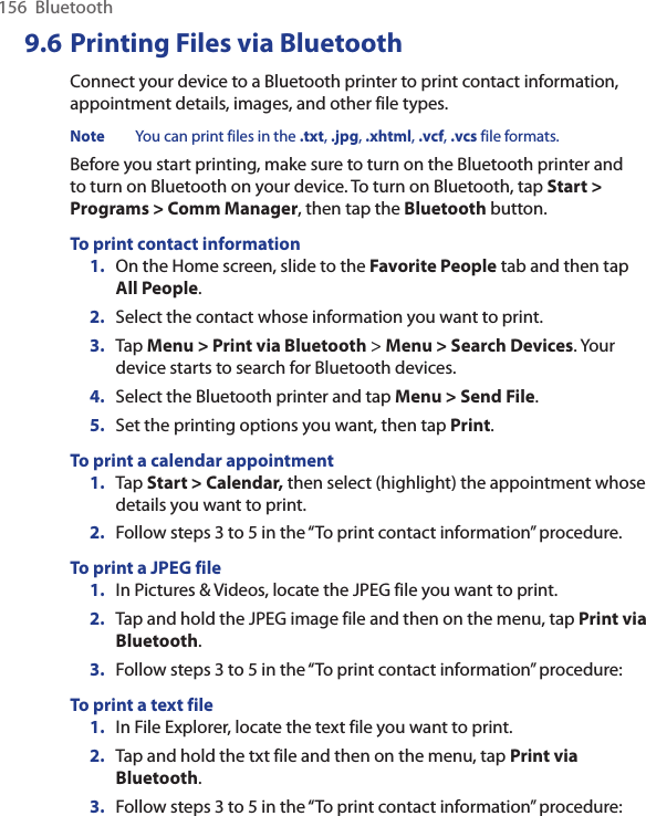 156  Bluetooth9.6 Printing Files via BluetoothConnect your device to a Bluetooth printer to print contact information, appointment details, images, and other file types.Note  You can print files in the .txt, .jpg, .xhtml, .vcf, .vcs file formats.Before you start printing, make sure to turn on the Bluetooth printer and to turn on Bluetooth on your device. To turn on Bluetooth, tap Start &gt; Programs &gt; Comm Manager, then tap the Bluetooth button.To print contact information1.  On the Home screen, slide to the Favorite People tab and then tap All People. 2.  Select the contact whose information you want to print.3.  Tap Menu &gt; Print via Bluetooth &gt; Menu &gt; Search Devices. Your device starts to search for Bluetooth devices. 4.  Select the Bluetooth printer and tap Menu &gt; Send File.5.  Set the printing options you want, then tap Print.To print a calendar appointment1.  Tap Start &gt; Calendar, then select (highlight) the appointment whose details you want to print.2.  Follow steps 3 to 5 in the “To print contact information” procedure.To print a JPEG file1.  In Pictures &amp; Videos, locate the JPEG file you want to print.2.  Tap and hold the JPEG image file and then on the menu, tap Print via Bluetooth. 3.  Follow steps 3 to 5 in the “To print contact information” procedure:To print a text file1.  In File Explorer, locate the text file you want to print.2.  Tap and hold the txt file and then on the menu, tap Print via Bluetooth. 3.  Follow steps 3 to 5 in the “To print contact information” procedure: