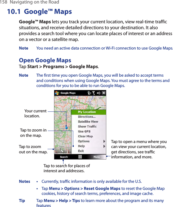 158  Navigating on the Road10.1  Google™ MapsGoogle™ Maps lets you track your current location, view real-time traffic situations, and receive detailed directions to your destination. It also provides a search tool where you can locate places of interest or an address on a vector or a satellite map.Note  You need an active data connection or Wi-Fi connection to use Google Maps. Open Google MapsTap Start &gt; Programs &gt; Google Maps. Note  The first time you open Google Maps, you will be asked to accept terms and conditions when using Google Maps. You must agree to the terms and conditions for you to be able to run Google Maps. Tap to zoom out on the map.Tap to zoom in on the map.Tap to search for places of interest and addresses.Tap to open a menu where you can view your current location, get directions, see traffic information, and more.Your current location.Notes •  Currently, traffic information is only available for the U.S.  •  Tap Menu &gt; Options &gt; Reset Google Maps to reset the Google Map cookies, history of search terms, preferences, and image cache. Tip  Tap Menu &gt; Help &gt; Tips to learn more about the program and its many features