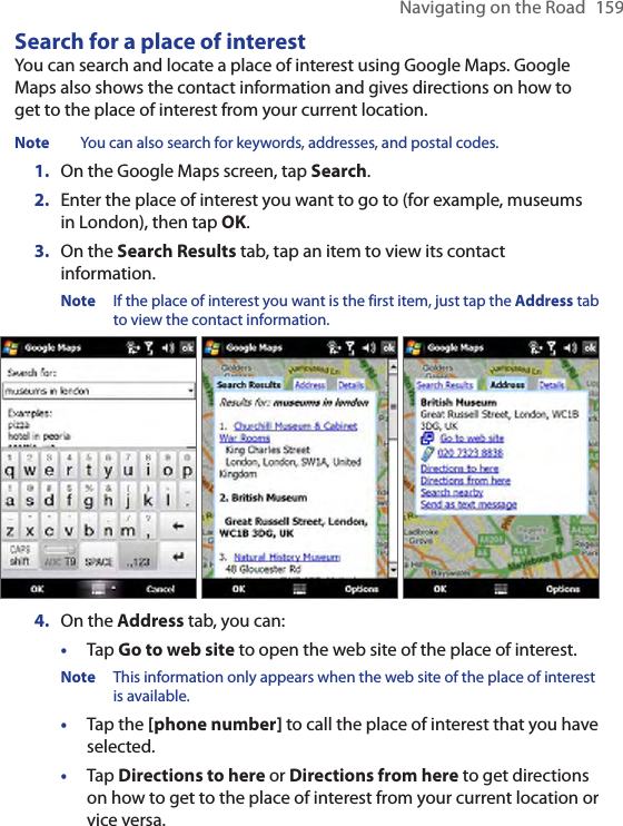 Navigating on the Road  159Search for a place of interestYou can search and locate a place of interest using Google Maps. Google Maps also shows the contact information and gives directions on how to get to the place of interest from your current location.Note  You can also search for keywords, addresses, and postal codes. 1.  On the Google Maps screen, tap Search.2.  Enter the place of interest you want to go to (for example, museums in London), then tap OK.3.  On the Search Results tab, tap an item to view its contact information.Note  If the place of interest you want is the first item, just tap the Address tab to view the contact information.    4.  On the Address tab, you can:•  Tap Go to web site to open the web site of the place of interest. Note  This information only appears when the web site of the place of interest is available.•  Tap the [phone number] to call the place of interest that you have selected.•  Tap Directions to here or Directions from here to get directions on how to get to the place of interest from your current location or vice versa.   