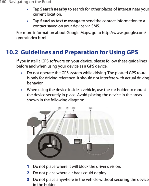 160  Navigating on the Road•  Tap Search nearby to search for other places of interest near your current location.•  Tap Send as text message to send the contact information to a contact saved on your device via SMS.For more information about Google Maps, go to http://www.google.com/gmm/index.html. 10.2  Guidelines and Preparation for Using GPSIf you install a GPS software on your device, please follow these guidelines before and when using your device as a GPS device. •Do not operate the GPS system while driving. The plotted GPS route is only for driving reference. It should not interfere with actual driving behavior.•When using the device inside a vehicle, use the car holder to mount the device securely in place. Avoid placing the device in the areas shown in the following diagram: 1  Do not place where it will block the driver’s vision.2  Do not place where air bags could deploy.3  Do not place anywhere in the vehicle without securing the device in the holder.