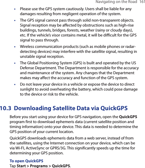 Navigating on the Road  161•Please use the GPS system cautiously. Users shall be liable for any damages resulting from negligent operation of the system.•  The GPS signal cannot pass through solid non-transparent objects. Signal reception may be affected by obstructions such as high-rise buildings, tunnels, bridges, forests, weather (rainy or cloudy days), etc. If the vehicle’s visor contains metal, it will be difficult for the GPS signal to pass through.•  Wireless communication products (such as mobile phones or radar-detecting devices) may interfere with the satellite signal, resulting in unstable signal reception.•  The Global Positioning System (GPS) is built and operated by the US Defense Department. The Department is responsible for the accuracy and maintenance of the system. Any changes that the Department makes may affect the accuracy and function of the GPS system.•  Do not leave your device in a vehicle or expose the device to direct sunlight to avoid overheating the battery, which could pose damage to the device or risk to the vehicle.10.3  Downloading Satellite Data via QuickGPSBefore you start using your device for GPS navigation, open the QuickGPS program first to download ephemeris data (current satellite position and timing information) onto your device. This data is needed to determine the GPS position of your current location.QuickGPS downloads ephemeris data from a web server, instead of from the satellites, using the Internet connection on your device, which can be via Wi-FI, ActiveSync or GPRS/3G. This significantly speeds up the time for determining your GPS position.To open QuickGPSTap Start &gt; Programs &gt; QuickGPS.