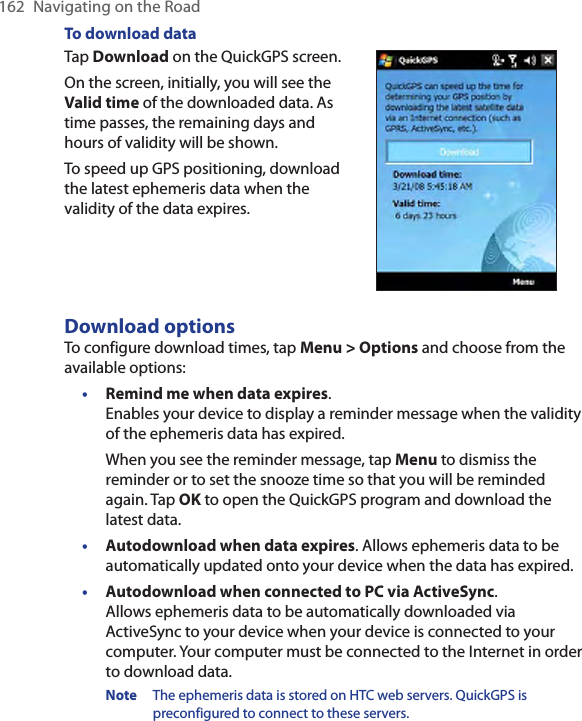 162  Navigating on the RoadTo download dataTap Download on the QuickGPS screen.On the screen, initially, you will see the Valid time of the downloaded data. As time passes, the remaining days and hours of validity will be shown.To speed up GPS positioning, download the latest ephemeris data when the validity of the data expires.        Download optionsTo configure download times, tap Menu &gt; Options and choose from the available options:• Remind me when data expires.  Enables your device to display a reminder message when the validity of the ephemeris data has expired.When you see the reminder message, tap Menu to dismiss the reminder or to set the snooze time so that you will be reminded again. Tap OK to open the QuickGPS program and download the latest data.• Autodownload when data expires. Allows ephemeris data to be automatically updated onto your device when the data has expired.• Autodownload when connected to PC via ActiveSync.  Allows ephemeris data to be automatically downloaded via ActiveSync to your device when your device is connected to your computer. Your computer must be connected to the Internet in order to download data.Note  The ephemeris data is stored on HTC web servers. QuickGPS is preconfigured to connect to these servers.