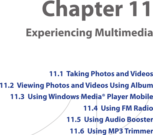 Chapter 11   Experiencing Multimedia11.1  Taking Photos and Videos11.2  Viewing Photos and Videos Using Album11.3  Using Windows Media® Player Mobile11.4  Using FM Radio11.5  Using Audio Booster11.6  Using MP3 Trimmer