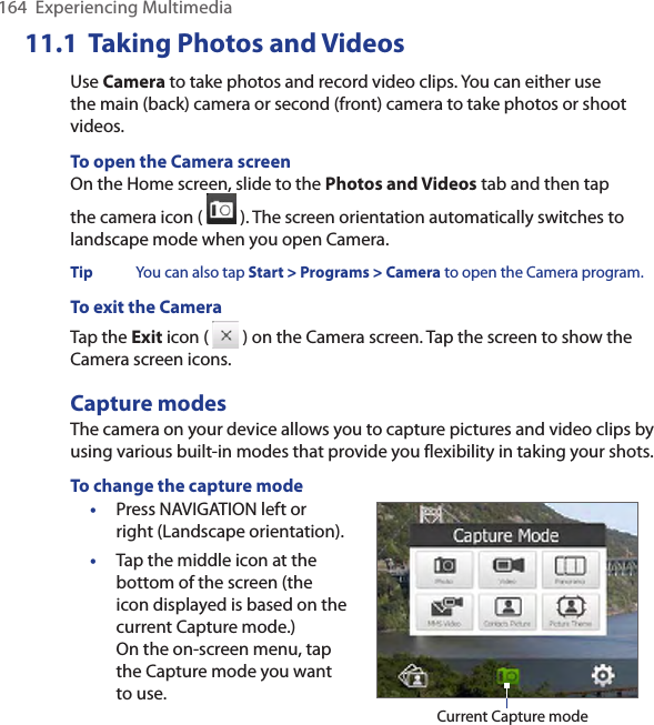 11.1  Taking Photos and VideosUse Camera to take photos and record video clips. You can either use the main (back) camera or second (front) camera to take photos or shoot videos.To open the Camera screenOn the Home screen, slide to the Photos and Videos tab and then tap the camera icon (   ). The screen orientation automatically switches to landscape mode when you open Camera.Tip  You can also tap Start &gt; Programs &gt; Camera to open the Camera program.To exit the CameraTap the Exit icon (   ) on the Camera screen. Tap the screen to show the Camera screen icons. Capture modesThe camera on your device allows you to capture pictures and video clips by using various built-in modes that provide you flexibility in taking your shots. To change the capture mode•  Press NAVIGATION left or right (Landscape orientation). •  Tap the middle icon at the bottom of the screen (the icon displayed is based on the current Capture mode.)  On the on-screen menu, tap the Capture mode you want to use. Current Capture mode164  Experiencing Multimedia