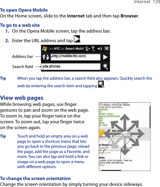 Internet  129To open Opera MobileOn the Home screen, slide to the Internet tab and then tap Browser.To go to a web site1.  On the Opera Mobile screen, tap the address bar. 2.  Enter the URL address and tap  .  Search fieldAddress barTip  When you tap the address bar, a search field also appears. Quickly search the web by entering the search item and tapping  . View web pagesWhile browsing web pages, use finger gestures to pan and zoom on the web page.  To zoom in, tap your finger twice on the screen. To zoom out, tap your finger twice on the screen again.Tip  Touch and hold an empty area on a web page to open a shortcut menu that lets you go back to the previous page, reload the page, add the page as a Favorite, and more. You can also tap and hold a link or image on a web page to open a menu with different options.  To change the screen orientationChange the screen orientation by simply turning your device sideways.