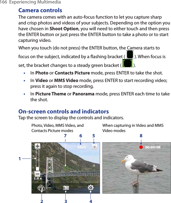 166  Experiencing MultimediaCamera controlsThe camera comes with an auto-focus function to let you capture sharp and crisp photos and videos of your subjects. Depending on the option you have chosen in Shoot Option, you will need to either touch and then press the ENTER button or just press the ENTER button to take a photo or to start capturing video.When you touch (do not press) the ENTER button, the Camera starts to focus on the subject, indicated by a flashing bracket (   ). When focus is set, the bracket changes to a steady green bracket (   ). •  In Photo or Contacts Picture mode, press ENTER to take the shot. •  In Video or MMS Video mode, press ENTER to start recording video; press it again to stop recording.•  In Picture Theme or Panorama mode, press ENTER each time to take the shot. On-screen controls and indicatorsTap the screen to display the controls and indicators.When capturing in Video and MMS Video modesPhoto, Video, MMS Video, and Contacts Picture modes6 8421357