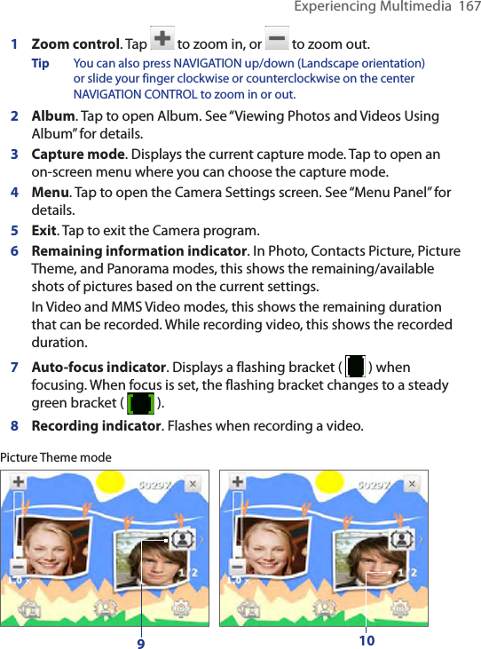 Experiencing Multimedia  1671  Zoom control. Tap   to zoom in, or   to zoom out.Tip  You can also press NAVIGATION up/down (Landscape orientation) or slide your finger clockwise or counterclockwise on the center NAVIGATION CONTROL to zoom in or out.2  Album. Tap to open Album. See “Viewing Photos and Videos Using Album” for details.3  Capture mode. Displays the current capture mode. Tap to open an on-screen menu where you can choose the capture mode.4  Menu. Tap to open the Camera Settings screen. See “Menu Panel” for details.5  Exit. Tap to exit the Camera program.6  Remaining information indicator. In Photo, Contacts Picture, Picture Theme, and Panorama modes, this shows the remaining/available shots of pictures based on the current settings.In Video and MMS Video modes, this shows the remaining duration that can be recorded. While recording video, this shows the recorded duration.7 Auto-focus indicator. Displays a flashing bracket (   ) when focusing. When focus is set, the flashing bracket changes to a steady green bracket (   ).8 Recording indicator. Flashes when recording a video.Picture Theme mode910