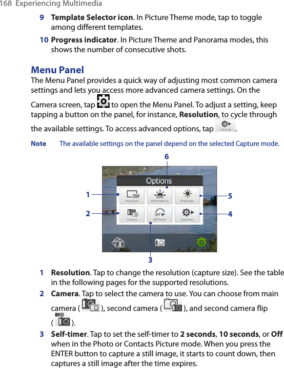 168  Experiencing Multimedia9   Template Selector icon. In Picture Theme mode, tap to toggle among different templates.10  Progress indicator. In Picture Theme and Panorama modes, this shows the number of consecutive shots.Menu PanelThe Menu Panel provides a quick way of adjusting most common camera settings and lets you access more advanced camera settings. On the Camera screen, tap   to open the Menu Panel. To adjust a setting, keep tapping a button on the panel, for instance, Resolution, to cycle through the available settings. To access advanced options, tap  . Note  The available settings on the panel depend on the selected Capture mode.2154361  Resolution. Tap to change the resolution (capture size). See the table in the following pages for the supported resolutions.2  Camera. Tap to select the camera to use. You can choose from main camera (   ), second camera (   ), and second camera flip  (   ).3 Self-timer. Tap to set the self-timer to 2 seconds, 10 seconds, or Off when in the Photo or Contacts Picture mode. When you press the ENTER button to capture a still image, it starts to count down, then captures a still image after the time expires.