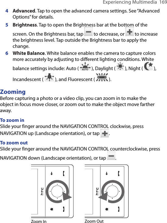 Experiencing Multimedia  1694 Advanced. Tap to open the advanced camera settings. See “Advanced Options” for details.5  Brightness. Tap to open the Brightness bar at the bottom of the screen. On the Brightness bar, tap   to decrease, or   to increase the brightness level. Tap outside the Brightness bar to apply the change. 6 White Balance. White balance enables the camera to capture colors more accurately by adjusting to different lighting conditions. White balance settings include: Auto (   ), Daylight (   ), Night (   ), Incandescent (   ), and Fluorescent (   ).ZoomingBefore capturing a photo or a video clip, you can zoom in to make the object in focus move closer, or zoom out to make the object move farther away.To zoom inSlide your finger around the NAVIGATION CONTROL clockwise, press NAVIGATION up (Landscape orientation), or tap  .To zoom outSlide your finger around the NAVIGATION CONTROL counterclockwise, press NAVIGATION down (Landscape orientation), or tap  .Zoom In Zoom Out