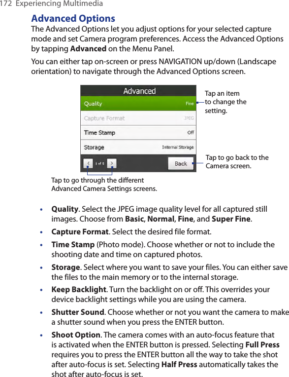 172  Experiencing MultimediaAdvanced OptionsThe Advanced Options let you adjust options for your selected capture mode and set Camera program preferences. Access the Advanced Options by tapping Advanced on the Menu Panel. You can either tap on-screen or press NAVIGATION up/down (Landscape orientation) to navigate through the Advanced Options screen.Tap to go through the different Advanced Camera Settings screens.Tap to go back to the Camera screen. Tap an item to change the setting. • Quality. Select the JPEG image quality level for all captured still images. Choose from Basic, Normal, Fine, and Super Fine.•  Capture Format. Select the desired file format.• Time Stamp (Photo mode). Choose whether or not to include the shooting date and time on captured photos.• Storage. Select where you want to save your files. You can either save the files to the main memory or to the internal storage.•  Keep Backlight. Turn the backlight on or off. This overrides your device backlight settings while you are using the camera.• Shutter Sound. Choose whether or not you want the camera to make a shutter sound when you press the ENTER button.• Shoot Option. The camera comes with an auto-focus feature that is activated when the ENTER button is pressed. Selecting Full Press requires you to press the ENTER button all the way to take the shot after auto-focus is set. Selecting Half Press automatically takes the shot after auto-focus is set.