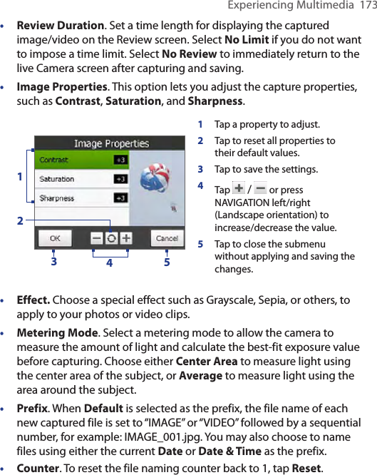 Experiencing Multimedia  173•  Review Duration. Set a time length for displaying the captured image/video on the Review screen. Select No Limit if you do not want to impose a time limit. Select No Review to immediately return to the live Camera screen after capturing and saving.•  Image Properties. This option lets you adjust the capture properties, such as Contrast, Saturation, and Sharpness.1Tap a property to adjust.2Tap to reset all properties to their default values. 3Tap to save the settings. 4Tap   /   or press NAVIGATION left/right (Landscape orientation) to increase/decrease the value.5Tap to close the submenu without applying and saving the changes.23415• Effect. Choose a special effect such as Grayscale, Sepia, or others, to apply to your photos or video clips.• Metering Mode. Select a metering mode to allow the camera to measure the amount of light and calculate the best-fit exposure value before capturing. Choose either Center Area to measure light using the center area of the subject, or Average to measure light using the area around the subject.•  Prefix. When Default is selected as the prefix, the file name of each new captured file is set to “IMAGE” or “VIDEO” followed by a sequential number, for example: IMAGE_001.jpg. You may also choose to name files using either the current Date or Date &amp; Time as the prefix.•  Counter. To reset the file naming counter back to 1, tap Reset.