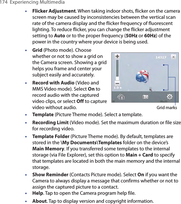 174  Experiencing Multimedia•  Flicker Adjustment. When taking indoor shots, flicker on the camera screen may be caused by inconsistencies between the vertical scan rate of the camera display and the flicker frequency of fluorescent lighting. To reduce flicker, you can change the flicker adjustment setting to Auto or to the proper frequency (50Hz or 60Hz) of the power in the country where your device is being used.• Grid (Photo mode). Choose whether or not to show a grid on the Camera screen. Showing a grid helps you frame and center your subject easily and accurately.•  Record with Audio (Video and MMS Video mode). Select On to record audio with the captured video clips, or select Off to capture video without audio. Grid marks• Template (Picture Theme mode). Select a template.•  Recording Limit (Video mode). Set the maximum duration or file size for recording video.•  Template Folder (Picture Theme mode). By default, templates are stored in the \My Documents\Templates folder on the device’s Main Memory. If you transferred some templates to the internal storage (via File Explorer), set this option to Main + Card to specify that templates are located in both the main memory and the internal storage.• Show Reminder (Contacts Picture mode). Select On if you want the Camera to always display a message that confirms whether or not to assign the captured picture to a contact.•  Help. Tap to open the Camera program help file.•  About. Tap to display version and copyright information.